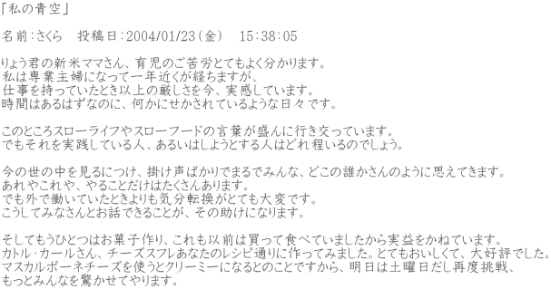 �u���̐�v  ���O�F������@���e���F2004/01/23�i���j�@15�F38�F05  ��傤�N�̐V�ă}�}����A�玙�̂���J�ƂĂ��悭������܂��B ���͐�Ǝ�w�ɂȂ��Ĉ�N�߂����o���܂����A �d���������Ă����Ƃ��ȏ�̌����������A�������Ă��܂��B ���Ԃ͂���͂��Ȃ̂ɁA�����ɂ�������Ă���悤�ȓ��X�ł��B  ���̂Ƃ���X���[���C�t��X���[�t�[�h�̌��t������ɍs�������Ă��܂��B �ł���������H���Ă���l�A���邢�͂��悤�Ƃ���l�͂ǂ������̂ł��傤�B  ���̐��̒�������ɂ��A�|�����΂���ł܂�ł݂�ȁA�ǂ��̒N������̂悤�Ɏv���Ă��܂��B ����₱���A��邱�Ƃ����͂������񂠂�܂��B �ł��O�œ����Ă����Ƃ������C���]�����ƂĂ���ςł��B �������Ă݂Ȃ���Ƃ��b�ł��邱�Ƃ��A���̏����ɂȂ�܂��B  �����Ă����ЂƂ͂��َq���A������ȑO�͔����ĐH�ׂĂ��܂���������v�����˂Ă��܂��B �J�g���E�J�[������A�`�[�Y�X�t�����Ȃ��̃��V�s�ʂ�ɍ���Ă݂܂����B�ƂĂ����������āA��D�]�ł����B �}�X�J���|�[�l�`�[�Y���g���ƃN���[�~�[�ɂȂ�Ƃ̂��Ƃł�����A�����͓y�j�������ēx����A �����Ƃ݂�Ȃ��������Ă��܂��B