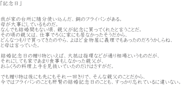�u�L�O���v   �䂪�Ƃ̑䏊�ɐ����g�����񂾁A���̃t���C�p��������B �ꂪ�厖�ɂ��Ă�����̂��B �Ȃ�ł������Ԃ��Ȃ����A�e�����L�O�ɔ����Ă��ꂽ�ƌ������Ƃ��B ���̍��̐e���́A�d���ł낭�ɉƂɂ����Ȃ���������������A �ǂ�Ȃ���Ŕ����Ă����̂��A��قǋ������ɋ`���ł��������̂��낤������ˁA �ƕ�͌����Ă����B        �����L�O���̑��蕨�Ƃ����΁A���͎w�Ȃǂ��ʂ葊��Ƃ������̂����A ����ɂ��Ă��Ƃł��܂�H�������Ȃ������e�����A ���ӂ���̗��������������Ă����̂����͂��������B        �ł����蕨�͌�ɂ���ɂ������񂫂�ŁA����Ȑe���̂��Ƃ�����A ���ł̓t���C�p���̂��Ƃ��̐t�̌����L�O���̂��Ƃ��A��������Y��Ă���ɈႢ�Ȃ��B